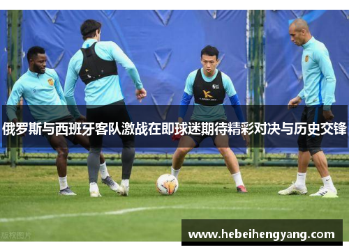 俄罗斯与西班牙客队激战在即球迷期待精彩对决与历史交锋