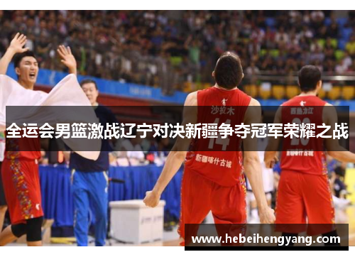 全运会男篮激战辽宁对决新疆争夺冠军荣耀之战